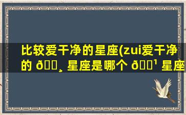 比较爱干净的星座(zui
爱干净的 🌸 星座是哪个 🌹 星座)